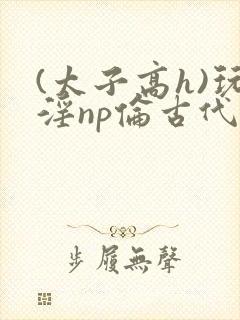 (太子高h)玩淫np伦古代