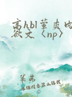 高hbl荤爽肉欲文〈np〉