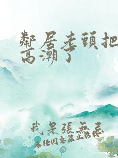 邻居老头把我添高潮了