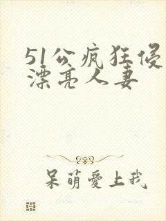 51公疯狂侵犯漂亮人妻