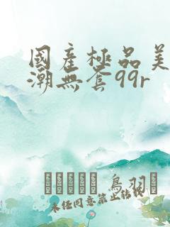 国产极品美女高潮无套99r
