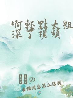 啊轻点太粗嗯太深了视频 啊轻点太粗嗯太深了视频
