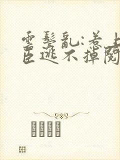 云鬓乱:惹上奸臣逃不掉阅读无弹窗