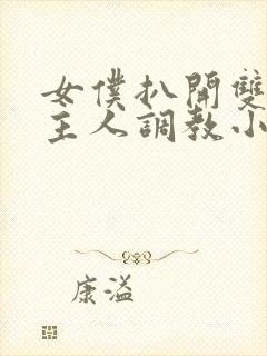 女仆扒开双腿让主人调教小说 女仆扒开双腿让主人调教小说