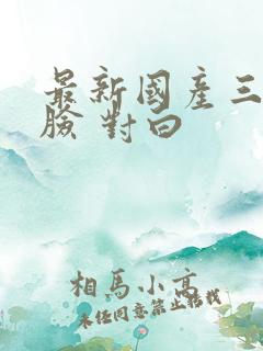 最新国产三p露脸 对白