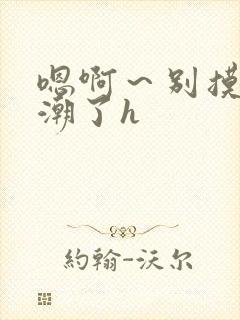 嗯啊~别摸了高潮了h