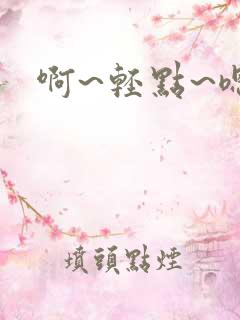 啊~轻点~嗯哼 啊~轻点~嗯哼