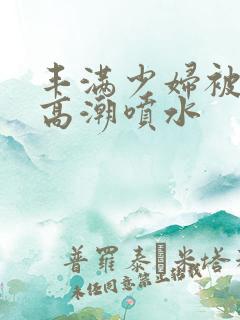 丰满少妇被啪到高潮喷水
