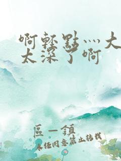 啊轻点灬大粗嗯太深了啊