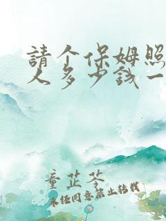 请个保姆照顾老人多少钱一个月 请个保姆照顾老人多少钱一个月