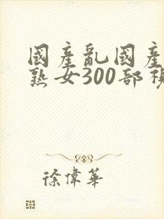 国产乱国产乱老熟女300部视频
