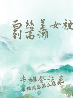 白丝美女被啪啪到高潮 白丝美女被啪啪到高潮