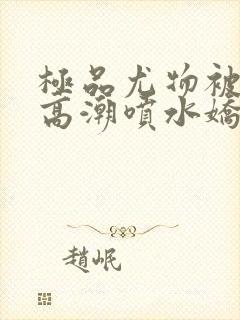极品尤物被啪到高潮喷水娇喘