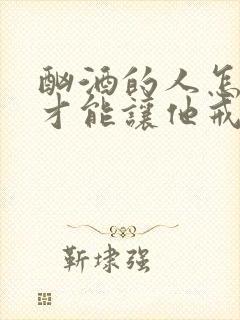 酗酒的人怎么样才能让他戒酒
