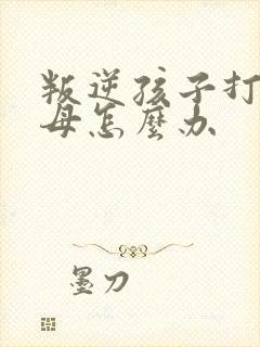 叛逆孩子打骂父母怎么办