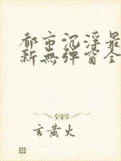 都市沉浮最新更新无弹窗全文阅读