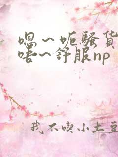 嗯～呃骚货~哦唔~舒服np