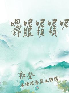 嗯呢呢呢呢…好舒服视频