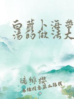 白萝卜海带排骨汤的做法大全窍门
