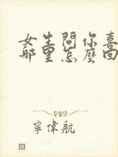女生问你喜欢她哪里怎么回答最好