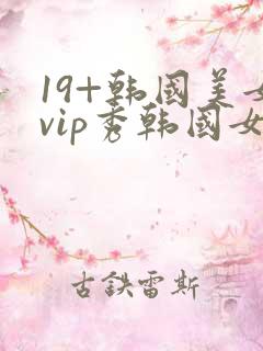 19+韩国美女vip秀韩国女主播