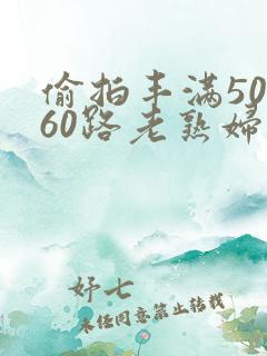 偷拍丰满50路60路老熟妇啪啪