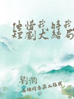 他惜我时我别离短剧大结局