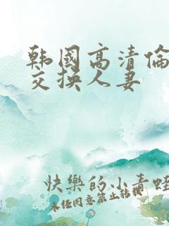 韩国高清伦理片交换人妻