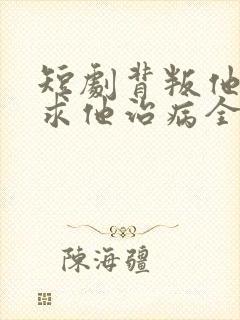 短剧背叛他的人求他治病全集