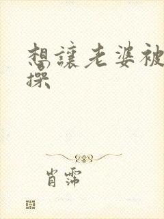 想让老婆被别人操