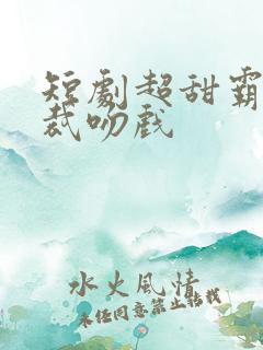 短剧超甜霸道总裁吻戏