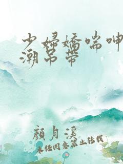 少妇娇喘呻吟高潮吊带