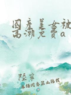 国产美女被爽到高潮免费a