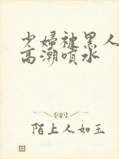 少妇被黑人爽到高潮喷水