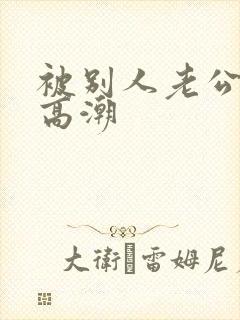 被别人老公干到高潮