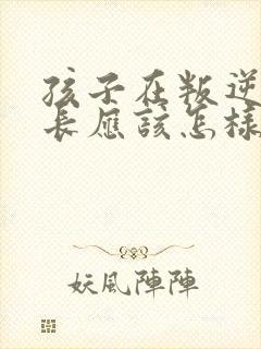 孩子在叛逆期家长应该怎样教育孩子