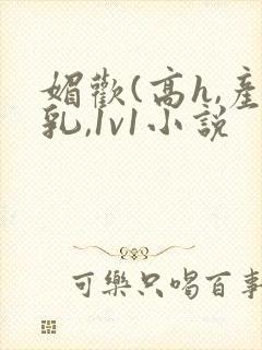 媚欢(高h,产乳,1v1小说 媚欢(高h,产乳,1v1小说