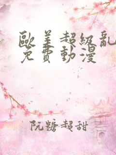 欧美超级乱淫片免费动漫