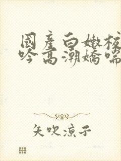 国产白嫩校花呻吟高潮娇喘