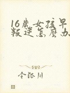 16岁女孩早恋叛逆怎么办