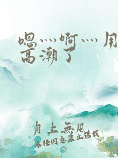 嗯灬啊灬用力灬高潮了