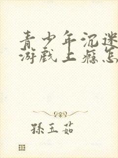 青少年沉迷网络游戏上瘾怎么解决