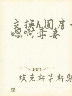交换h圆房~h嗯啊夺妻 交换h圆房~h嗯啊夺妻