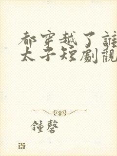 都穿越了谁还当太子短剧观看完整版