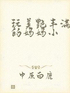 玩美艳丰满同学的妈妈小