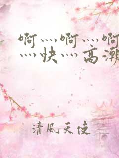 啊灬啊灬啊灬啊灬快灬高潮的视频