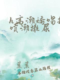 h高潮娇喝抽搐喷潮撒尿