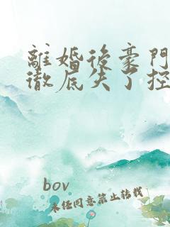 离婚后豪门前夫彻底失了控完结 离婚后豪门前夫彻底失了控完结