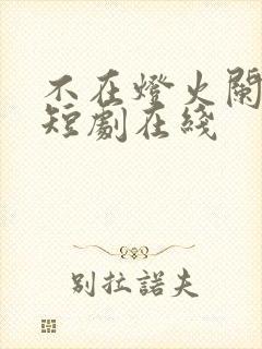 不在灯火阑珊处短剧在线 不在灯火阑珊处短剧在线