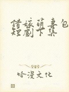 错嫁萌妻包甜的短剧下集